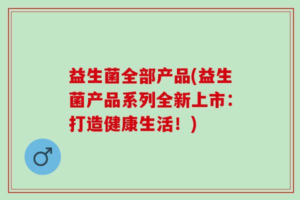 益生菌全部产品(益生菌产品系列全新上市：打造健康生活！)