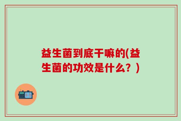 益生菌到底干嘛的(益生菌的功效是什么？)