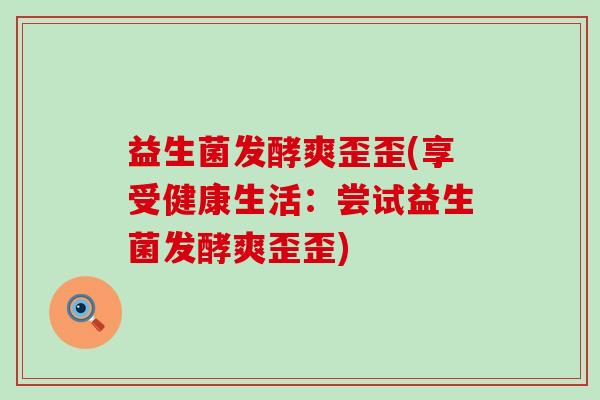 益生菌发酵爽歪歪(享受健康生活：尝试益生菌发酵爽歪歪)