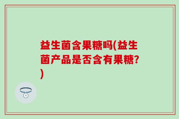 益生菌含果糖吗(益生菌产品是否含有果糖？)