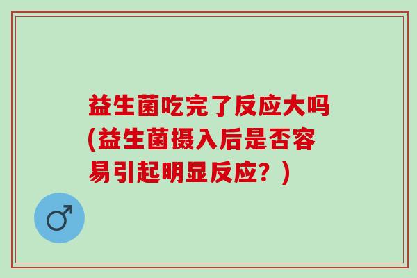 益生菌吃完了反应大吗(益生菌摄入后是否容易引起明显反应？)