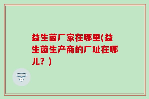 益生菌厂家在哪里(益生菌生产商的厂址在哪儿?) 益生菌厂家在哪里(益生菌生产商的厂址在哪儿?)