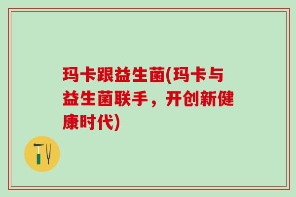 玛卡跟益生菌(玛卡与益生菌联手，开创新健康时代)