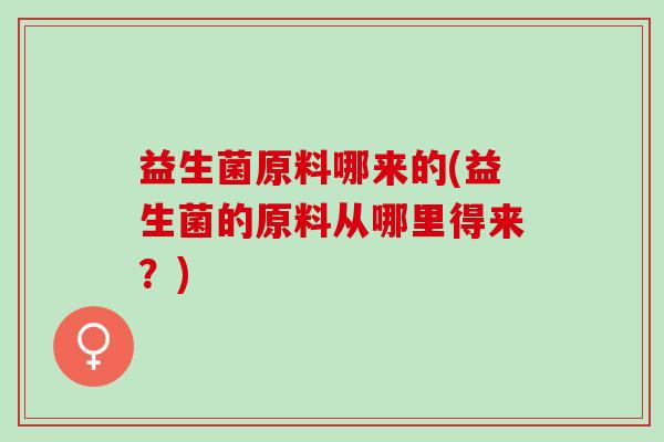 益生菌原料哪来的(益生菌的原料从哪里得来？)