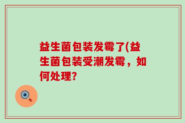 益生菌包装发霉了(益生菌包装受潮发霉,如何处理? 益生菌包装发霉了(益生菌包装受潮发霉,如何处理?