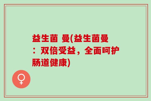 益生菌 曼(益生菌曼：双倍受益，全面呵护肠道健康)