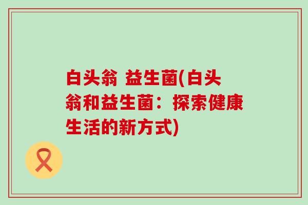 白头翁 益生菌(白头翁和益生菌：探索健康生活的新方式)