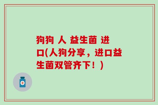 狗狗 人 益生菌 进口(人狗分享，进口益生菌双管齐下！)