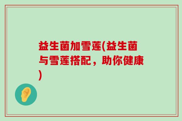 益生菌加雪莲(益生菌与雪莲搭配，助你健康)
