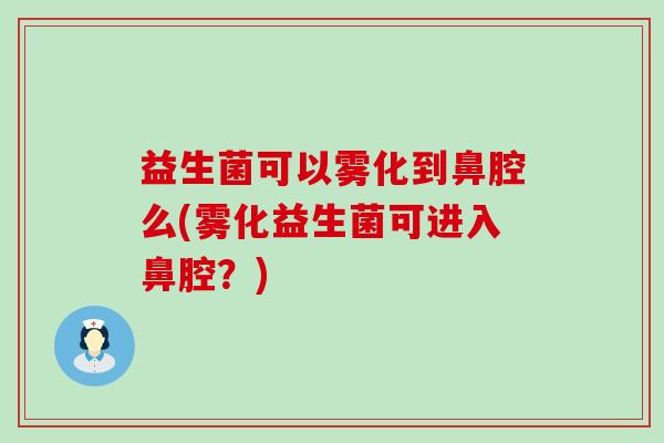 益生菌可以雾化到鼻腔么(雾化益生菌可进入鼻腔？)