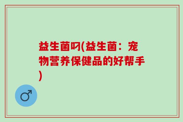 益生菌叼(益生菌：宠物营养保健品的好帮手)