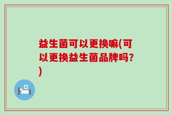 益生菌可以更换嘛(可以更换益生菌品牌吗？)