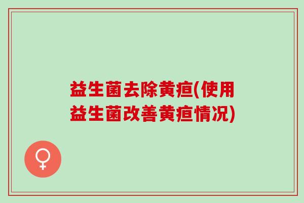 益生菌去除黄疸(使用益生菌改善黄疸情况) 益生菌去除黄疸(使用益生菌改善黄疸情况)