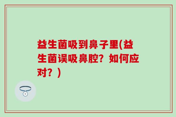 益生菌吸到鼻子里(益生菌误吸鼻腔？如何应对？)