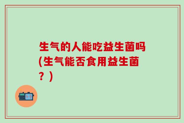 生气的人能吃益生菌吗(生气能否食用益生菌？)