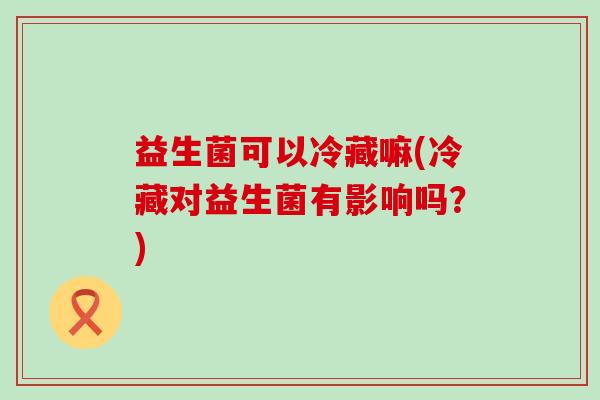 益生菌可以冷藏嘛(冷藏对益生菌有影响吗?) 益生菌可以冷藏嘛(冷藏对益生菌有影响吗?)