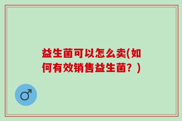 益生菌可以怎么卖(如何有效销售益生菌？)