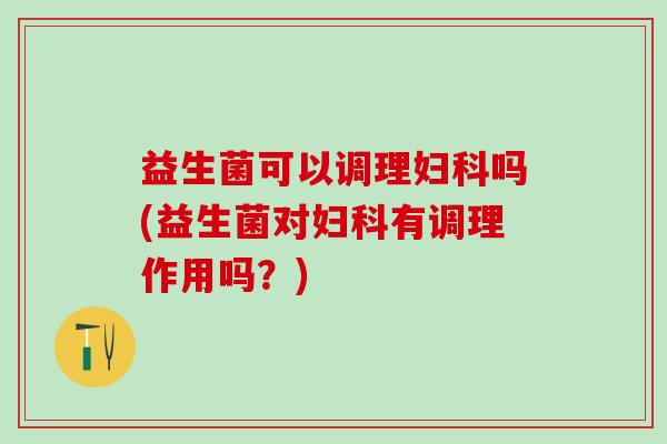 益生菌可以调理妇科吗(益生菌对妇科有调理作用吗？)