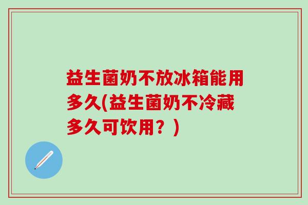 益生菌奶不放冰箱能用多久(益生菌奶不冷藏多久可饮用？)