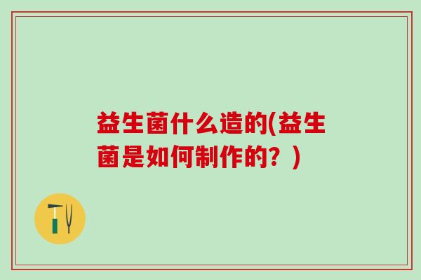 益生菌什么造的(益生菌是如何制作的？)