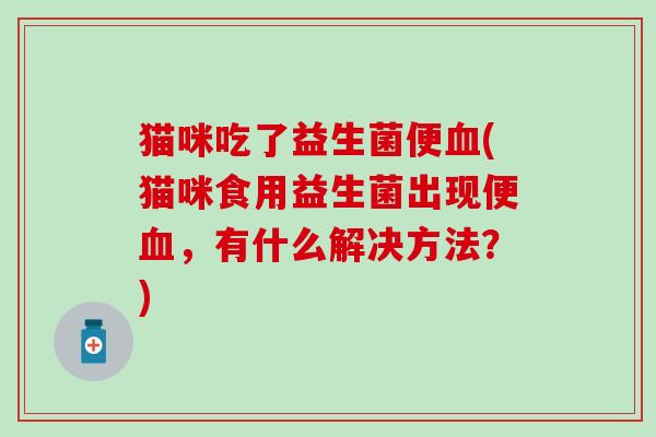 猫咪吃了益生菌便血(猫咪食用益生菌出现便血，有什么解决方法？)