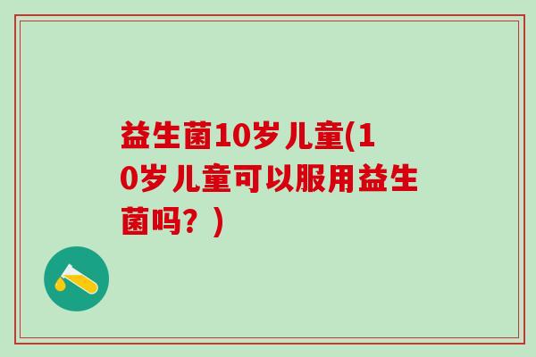 益生菌10岁儿童(10岁儿童可以服用益生菌吗？)