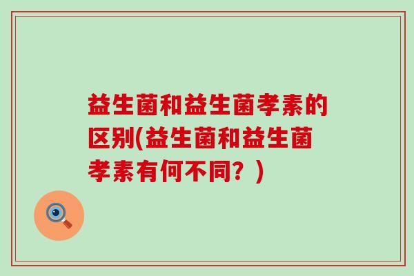 益生菌和益生菌孝素的区别(益生菌和益生菌孝素有何不同？)