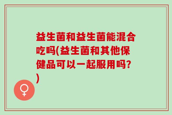 益生菌和益生菌能混合吃吗(益生菌和其他保健品可以一起服用吗?) 益生菌和益生菌能混合吃吗(益生菌和其他保健品可以一起服用吗?)