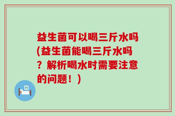 益生菌可以喝三斤水吗(益生菌能喝三斤水吗？解析喝水时需要注意的问题！)