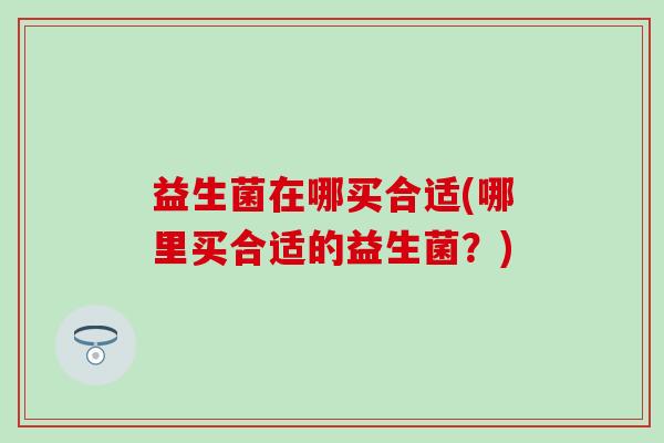 益生菌在哪买合适(哪里买合适的益生菌？)