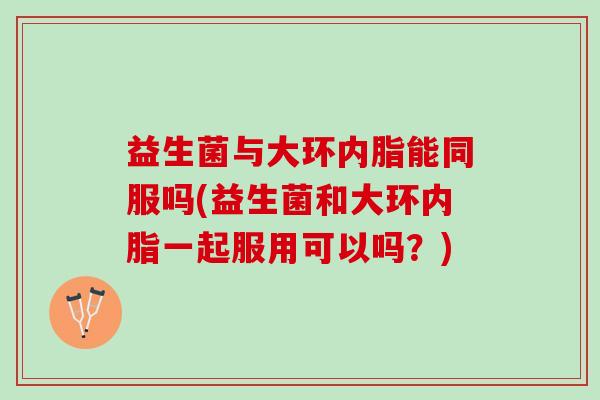 益生菌与大环内脂能同服吗(益生菌和大环内脂一起服用可以吗？)