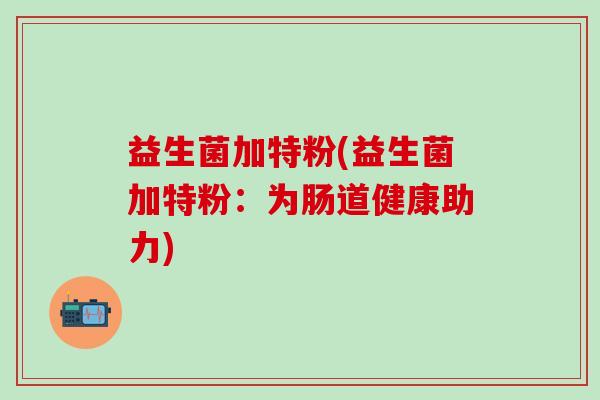 益生菌加特粉(益生菌加特粉：为肠道健康助力)