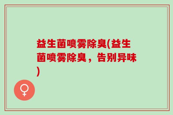 益生菌喷雾除臭(益生菌喷雾除臭,告别异味) 益生菌喷雾除臭(益生菌喷雾除臭,告别异味)