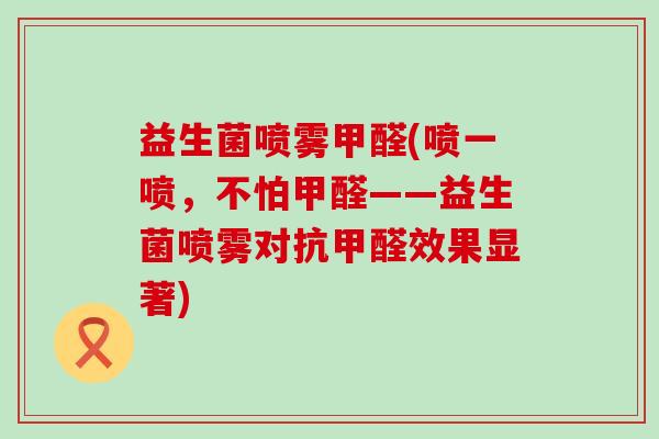 益生菌喷雾甲醛(喷一喷,不怕甲醛——益生菌喷雾对抗甲醛效果显著) 益生菌喷雾甲醛(喷一喷,不怕甲醛——益生菌喷雾对抗甲醛效果显著)