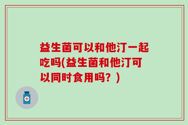 益生菌可以和他汀一起吃吗(益生菌和他汀可以同时食用吗？)