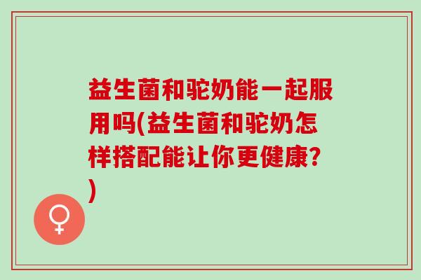 益生菌和驼奶能一起服用吗(益生菌和驼奶怎样搭配能让你更健康？)