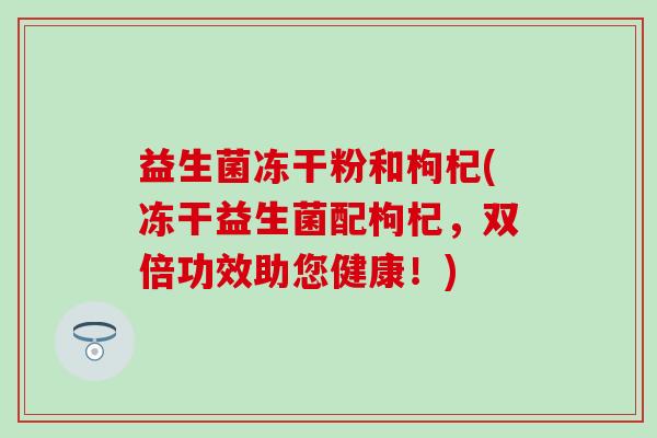 益生菌冻干粉和枸杞(冻干益生菌配枸杞，双倍功效助您健康！)