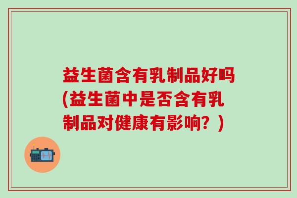 益生菌含有乳制品好吗(益生菌中是否含有乳制品对健康有影响？)