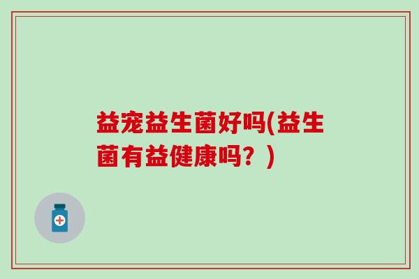 益宠益生菌好吗(益生菌有益健康吗？)