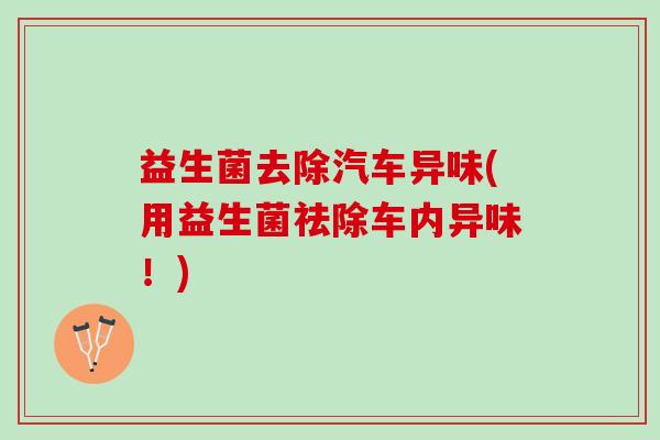 益生菌去除汽车异味(用益生菌祛除车内异味！)
