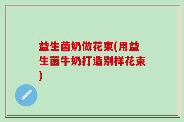 益生菌奶做花束(用益生菌牛奶打造别样花束)