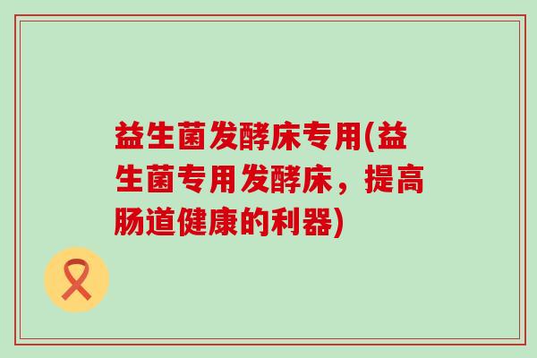 益生菌发酵床专用(益生菌专用发酵床，提高肠道健康的利器)
