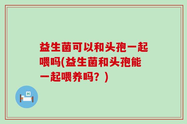 益生菌可以和头孢一起喂吗(益生菌和头孢能一起喂养吗?) 益生菌可以和头孢一起喂吗(益生菌和头孢能一起喂养吗?)