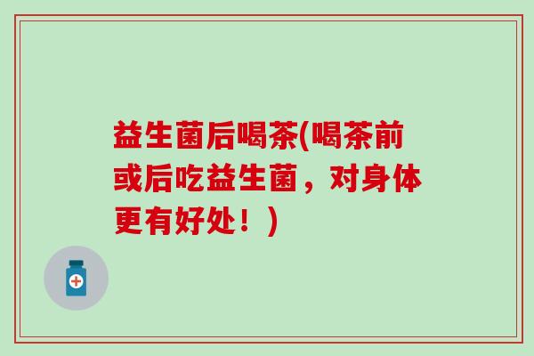益生菌后喝茶(喝茶前或后吃益生菌，对身体更有好处！)