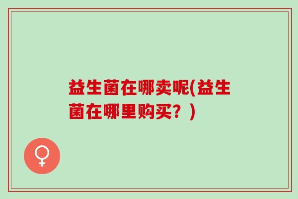 益生菌在哪卖呢(益生菌在哪里购买？)