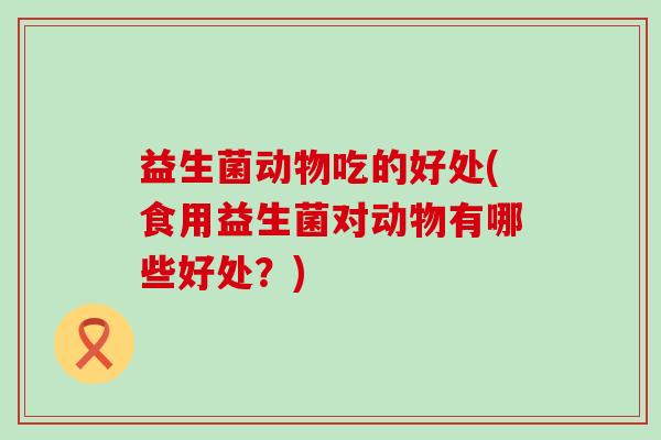 益生菌动物吃的好处(食用益生菌对动物有哪些好处?) 益生菌动物吃的好处(食用益生菌对动物有哪些好处?)