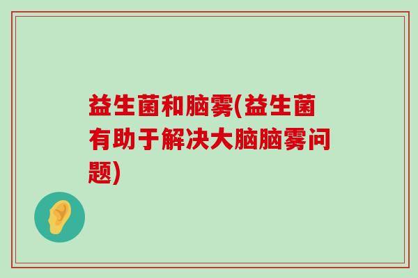 益生菌和脑雾(益生菌有助于解决大脑脑雾问题)