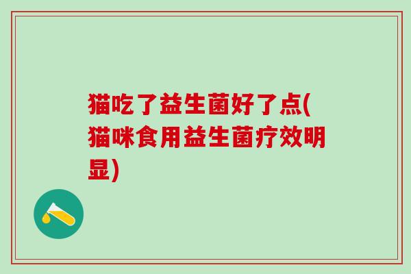猫吃了益生菌好了点(猫咪食用益生菌疗效明显) 猫吃了益生菌好了点(猫咪食用益生菌疗效明显)
