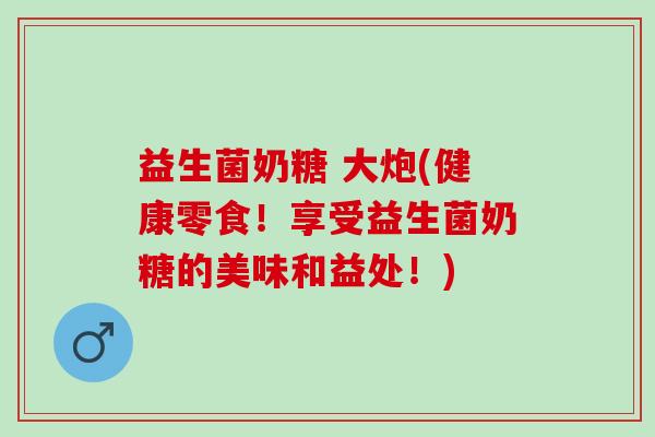 益生菌奶糖 大炮(健康零食！享受益生菌奶糖的美味和益处！)