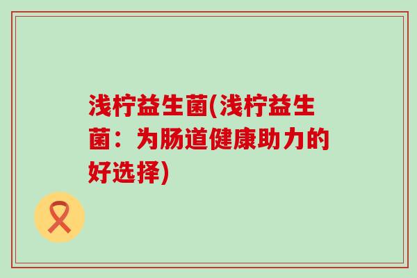 浅柠益生菌(浅柠益生菌：为肠道健康助力的好选择)